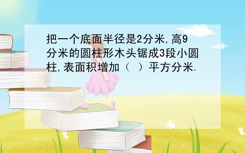 把一个底面半径是2分米,高9分米的圆柱形木头锯成3段小圆柱,表面积增加（ ）平方分米.