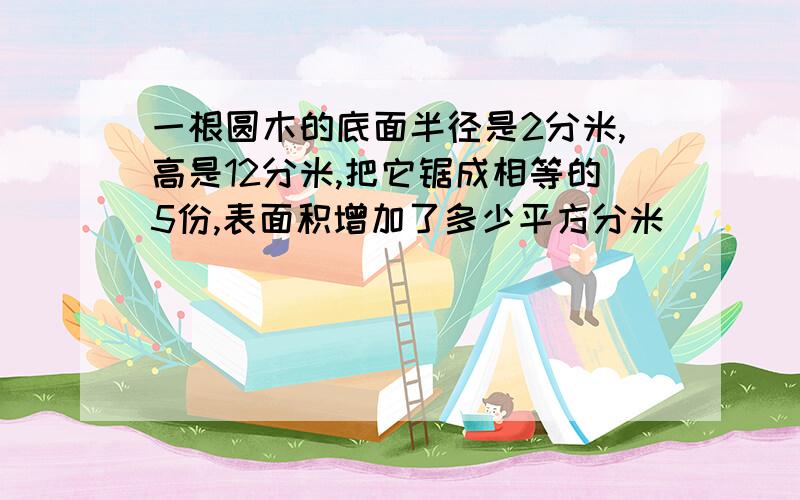 一根圆木的底面半径是2分米,高是12分米,把它锯成相等的5份,表面积增加了多少平方分米