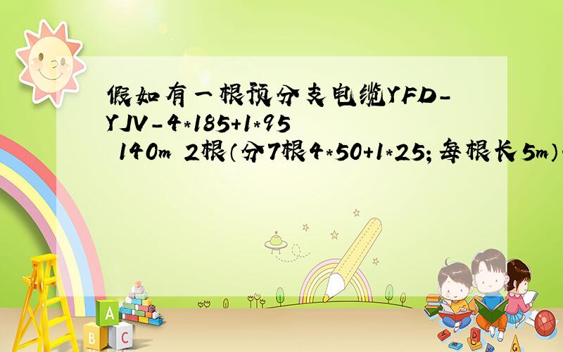 假如有一根预分支电缆YFD-YJV-4*185+1*95 140m 2根（分7根4*50+1*25；每根长5m）.请问如