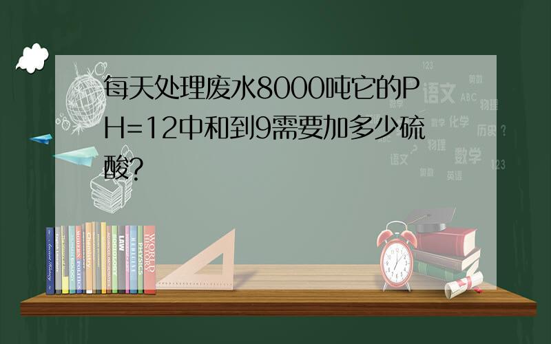 每天处理废水8000吨它的PH=12中和到9需要加多少硫酸?