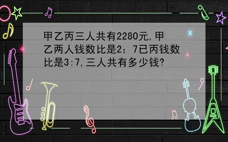 甲乙丙三人共有2280元,甲乙两人钱数比是2：7已丙钱数比是3:7,三人共有多少钱?