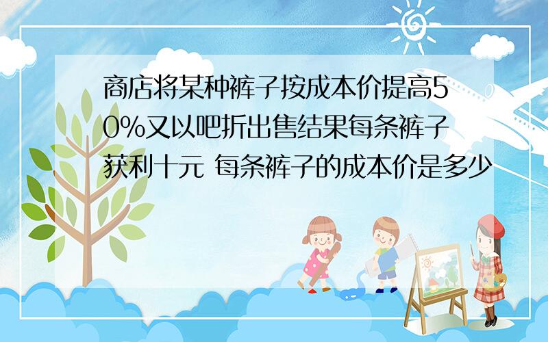 商店将某种裤子按成本价提高50%又以吧折出售结果每条裤子获利十元 每条裤子的成本价是多少