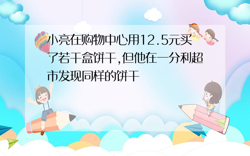 小亮在购物中心用12.5元买了若干盒饼干,但他在一分利超市发现同样的饼干