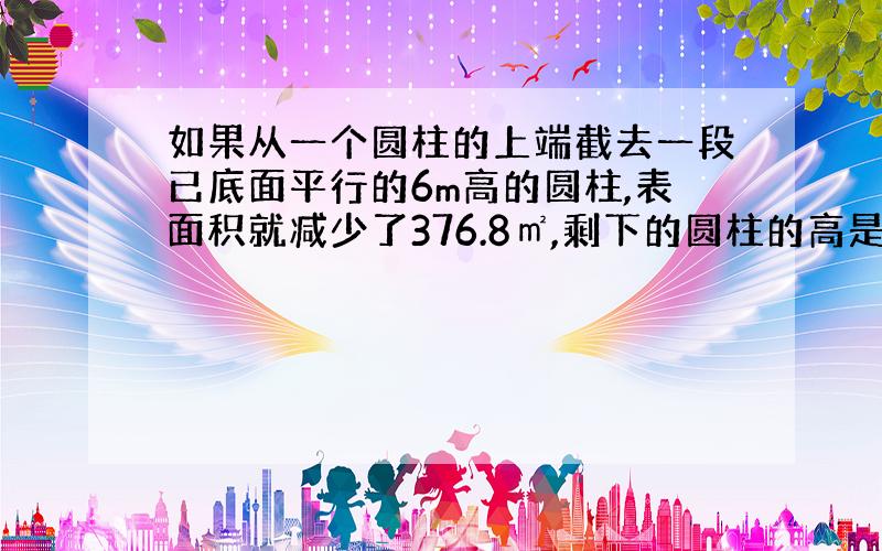 如果从一个圆柱的上端截去一段已底面平行的6m高的圆柱,表面积就减少了376.8㎡,剩下的圆柱的高是300dm,求这个圆柱