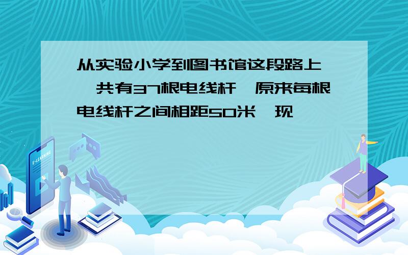 从实验小学到图书馆这段路上,一共有37根电线杆,原来每根电线杆之间相距50米,现