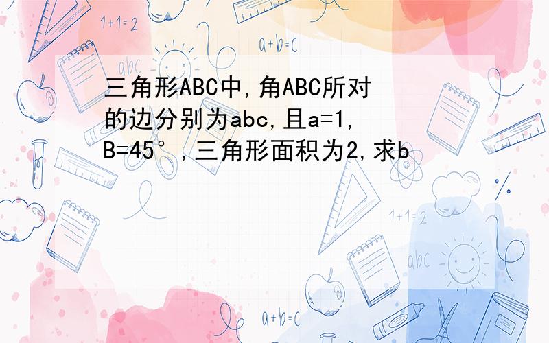 三角形ABC中,角ABC所对的边分别为abc,且a=1,B=45°,三角形面积为2,求b