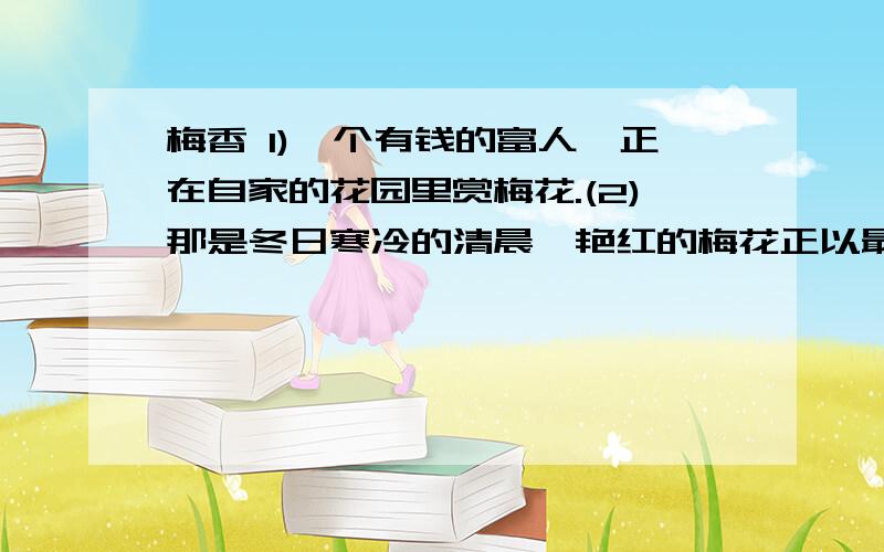 梅香 1)一个有钱的富人,正在自家的花园里赏梅花.(2)那是冬日寒冷的清晨,艳红的梅花正以最美丽的姿容吐露,富人颇为自己