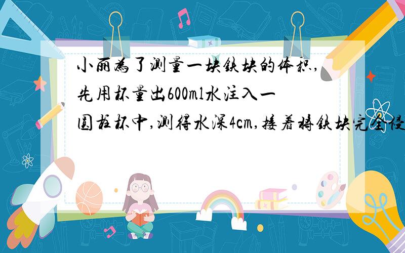 小丽为了测量一块铁块的体积,先用杯量出600ml水注入一圆柱杯中,测得水深4cm,接着将铁块完全侵入水中,这