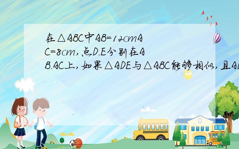 在△ABC中AB=12cmAC=8cm,点D.E分别在AB.AC上,如果△ADE与△ABC能够相似,且AD=4cm时,试