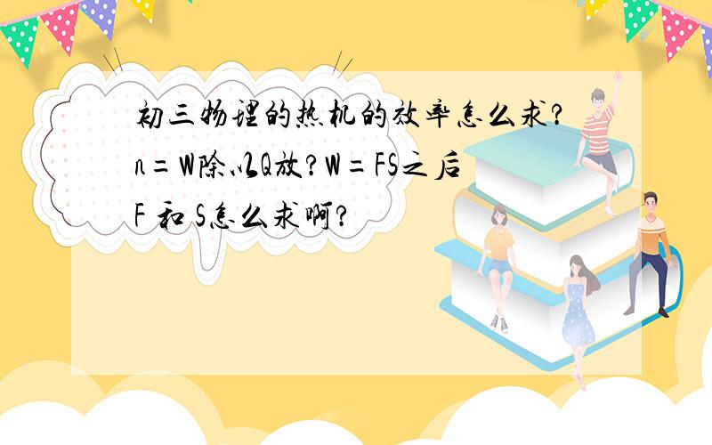 初三物理的热机的效率怎么求?n=W除以Q放?W=FS之后F 和 S怎么求啊?