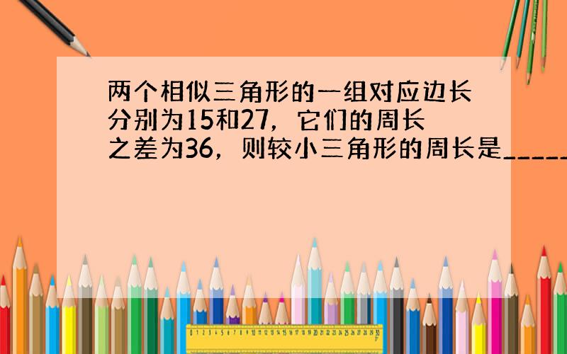 两个相似三角形的一组对应边长分别为15和27，它们的周长之差为36，则较小三角形的周长是______．