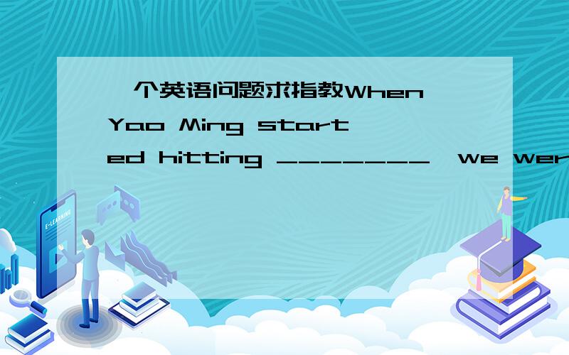 一个英语问题求指教When Yao Ming started hitting _______,we were reall