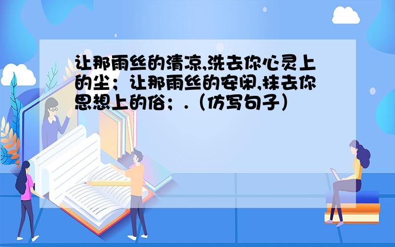 让那雨丝的清凉,洗去你心灵上的尘；让那雨丝的安闲,抹去你思想上的俗；.（仿写句子）