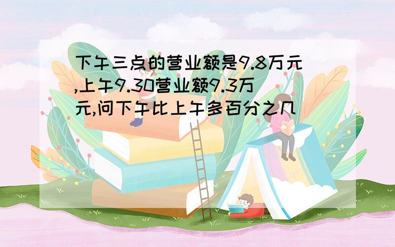 下午三点的营业额是9.8万元,上午9.30营业额9.3万元,问下午比上午多百分之几