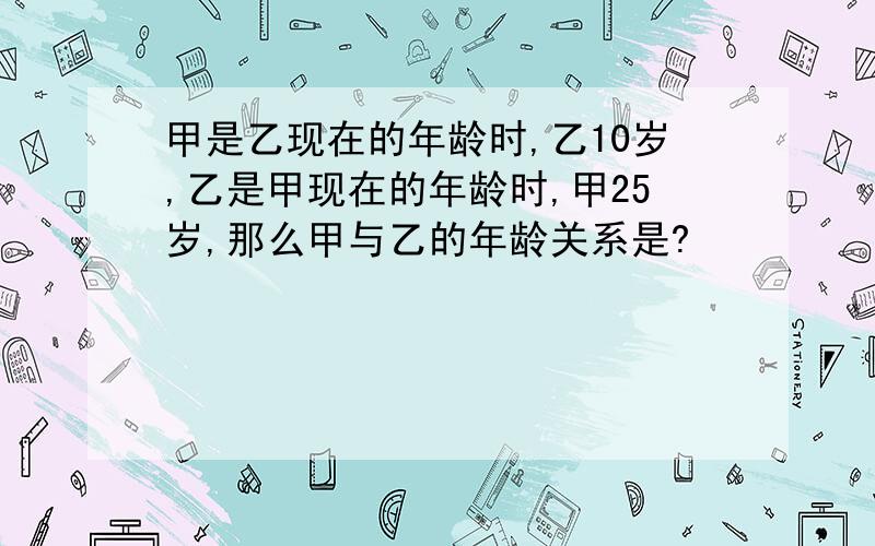 甲是乙现在的年龄时,乙10岁,乙是甲现在的年龄时,甲25岁,那么甲与乙的年龄关系是?