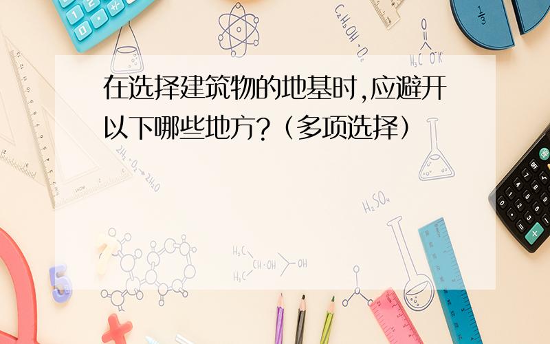 在选择建筑物的地基时,应避开以下哪些地方?（多项选择）