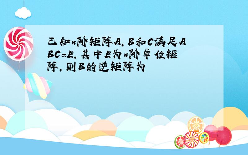 已知n阶矩阵A,B和C满足ABC=E,其中E为n阶单位矩阵,则B的逆矩阵为