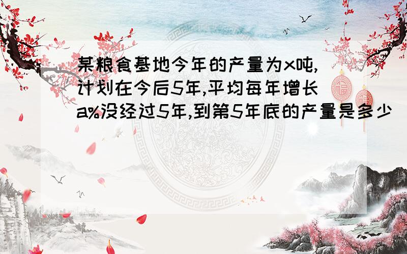 某粮食基地今年的产量为x吨,计划在今后5年,平均每年增长a%没经过5年,到第5年底的产量是多少