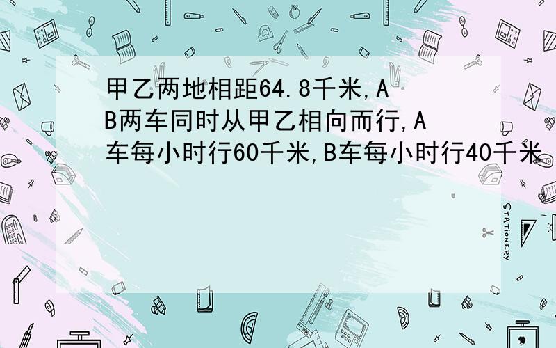 甲乙两地相距64.8千米,AB两车同时从甲乙相向而行,A车每小时行60千米,B车每小时行40千米 ,几小时相遇,