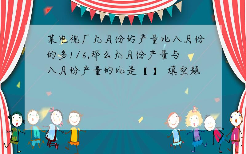 某电视厂九月份的产量比八月份的多1/6,那么九月份产量与八月份产量的比是【 】 填空题