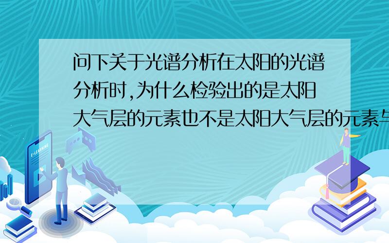 问下关于光谱分析在太阳的光谱分析时,为什么检验出的是太阳大气层的元素也不是太阳大气层的元素与地球大气层的元素?那如果这样