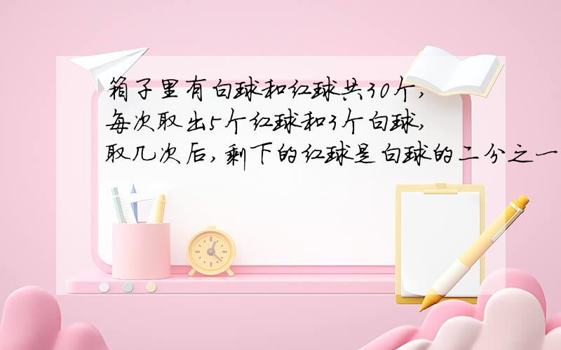 箱子里有白球和红球共30个,每次取出5个红球和3个白球,取几次后,剩下的红球是白球的二分之一