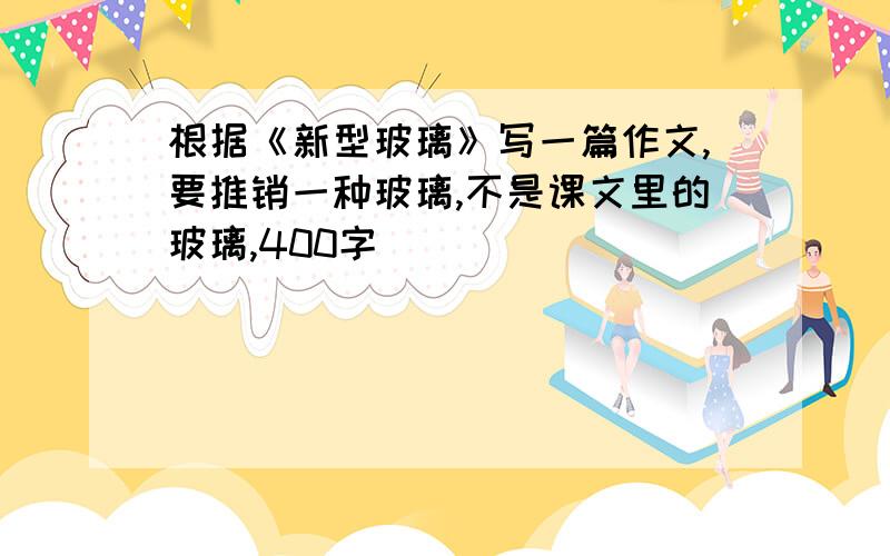 根据《新型玻璃》写一篇作文,要推销一种玻璃,不是课文里的玻璃,400字