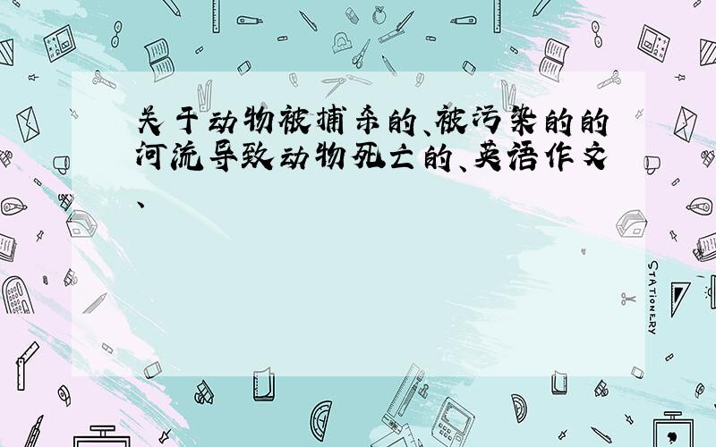 关于动物被捕杀的、被污染的的河流导致动物死亡的、英语作文、