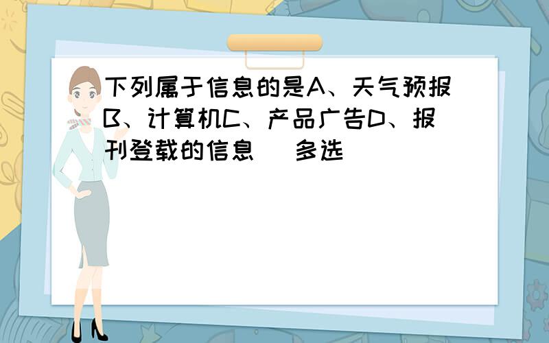 下列属于信息的是A、天气预报B、计算机C、产品广告D、报刊登载的信息 （多选）