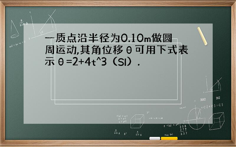 一质点沿半径为0.10m做圆周运动,其角位移θ可用下式表示θ=2+4t^3（SI）.