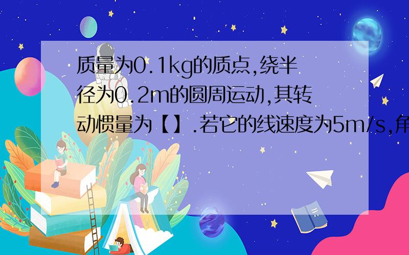 质量为0.1kg的质点,绕半径为0.2m的圆周运动,其转动惯量为【】.若它的线速度为5m/s,角速度为【】,角动量为【】