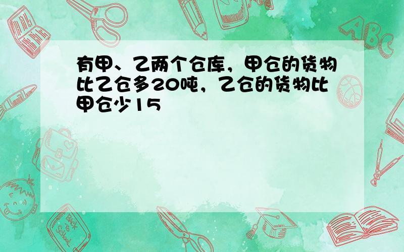 有甲、乙两个仓库，甲仓的货物比乙仓多20吨，乙仓的货物比甲仓少15