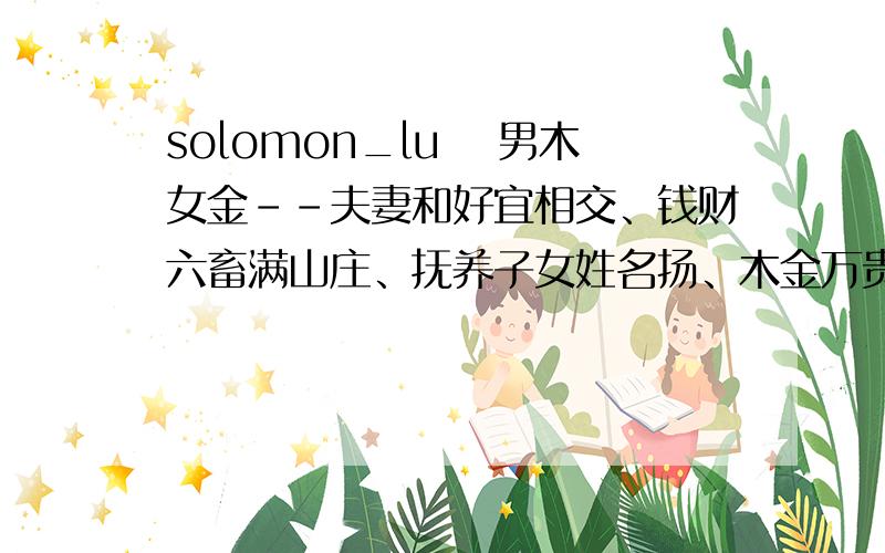 solomon_lu 　男木女金--夫妻和好宜相交、钱财六畜满山庄、抚养子女姓名扬、木金万贵共一床