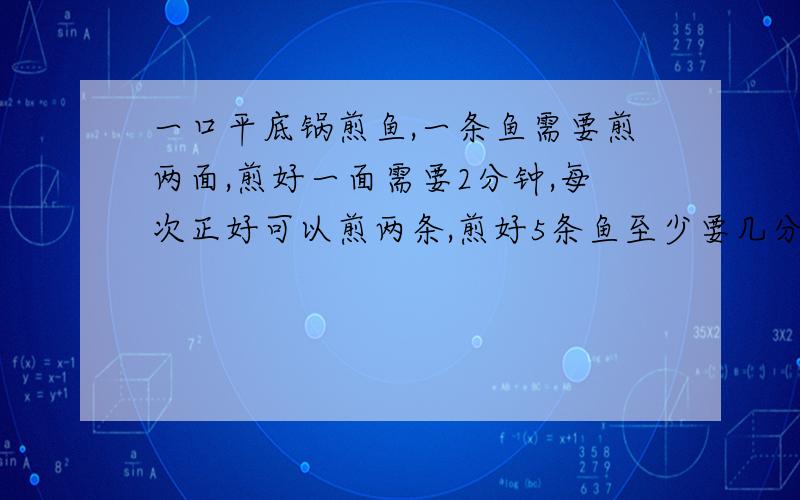 一口平底锅煎鱼,一条鱼需要煎两面,煎好一面需要2分钟,每次正好可以煎两条,煎好5条鱼至少要几分钟?煎好