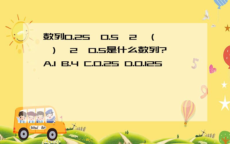 数列0.25,0.5,2,（ ）,2,0.5是什么数列?A.1 B.4 C.0.25 D.0.125