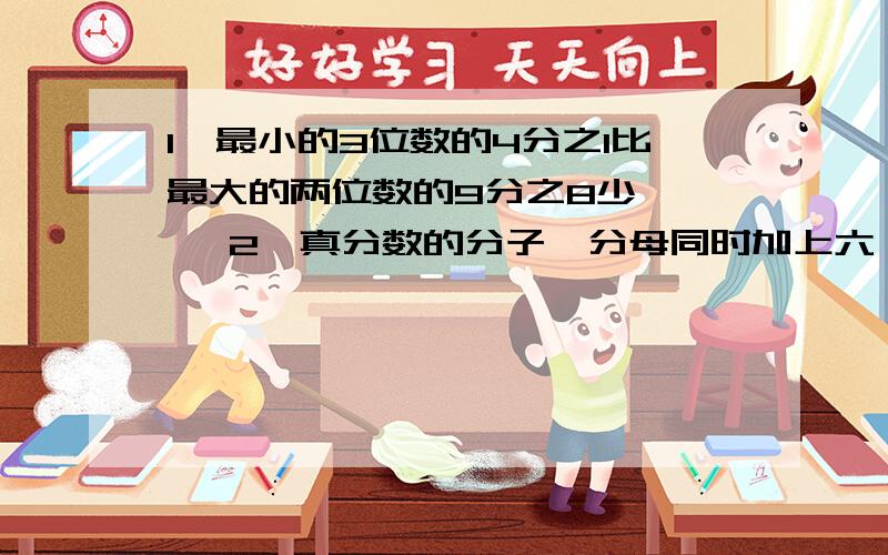 1、最小的3位数的4分之1比最大的两位数的9分之8少《 》 2、真分数的分子、分母同时加上六,结果都比原数《