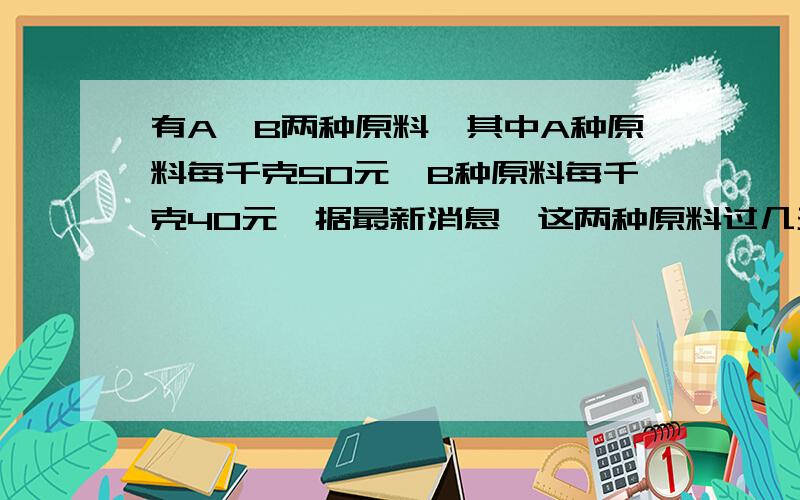 有A,B两种原料,其中A种原料每千克50元,B种原料每千克40元,据最新消息,这两种原料过几天要调价,A种原