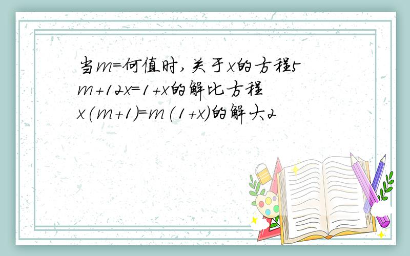 当m=何值时,关于x的方程5m+12x=1+x的解比方程x(m+1)=m(1+x)的解大2