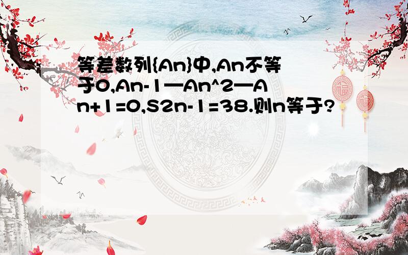 等差数列{An}中,An不等于0,An-1—An^2—An+1=0,S2n-1=38.则n等于?