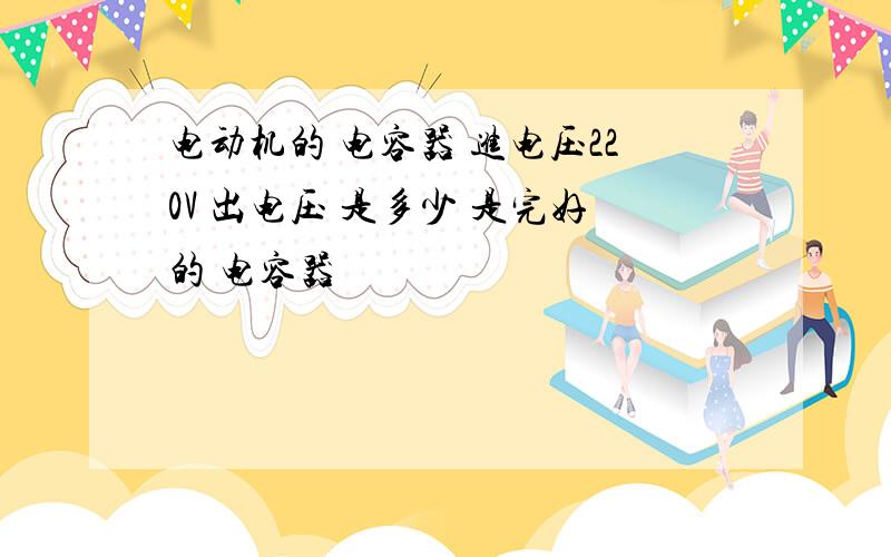 电动机的 电容器 进电压220V 出电压 是多少 是完好的 电容器