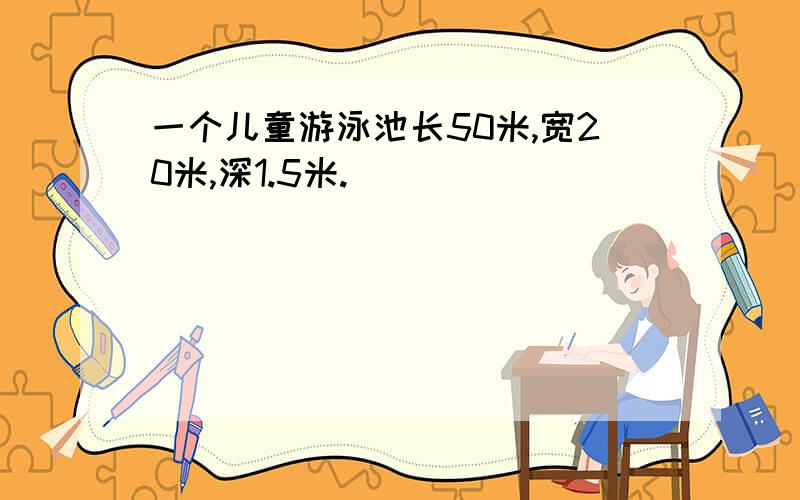 一个儿童游泳池长50米,宽20米,深1.5米.