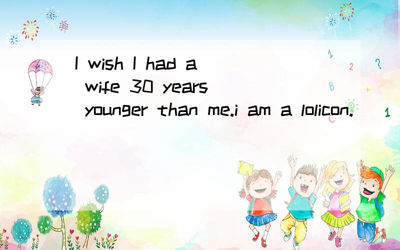 I wish I had a wife 30 years younger than me.i am a lolicon.