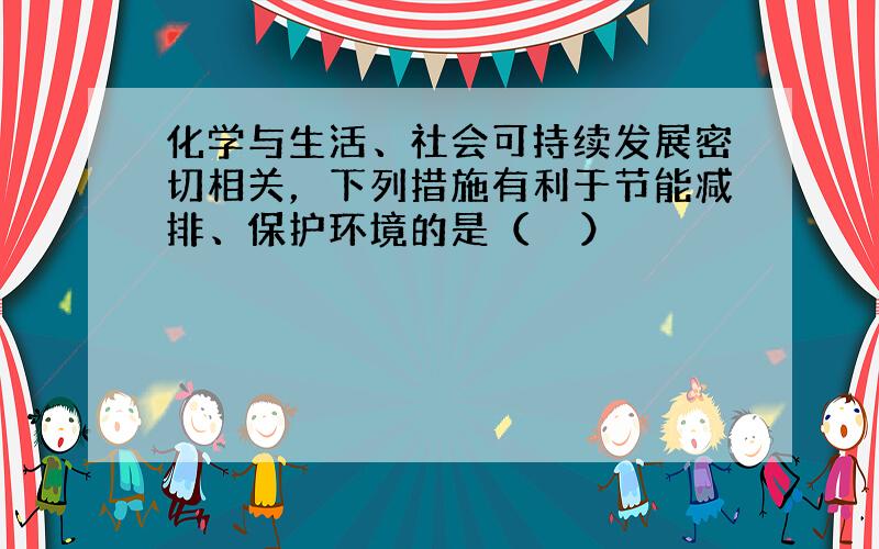 化学与生活、社会可持续发展密切相关，下列措施有利于节能减排、保护环境的是（　　）