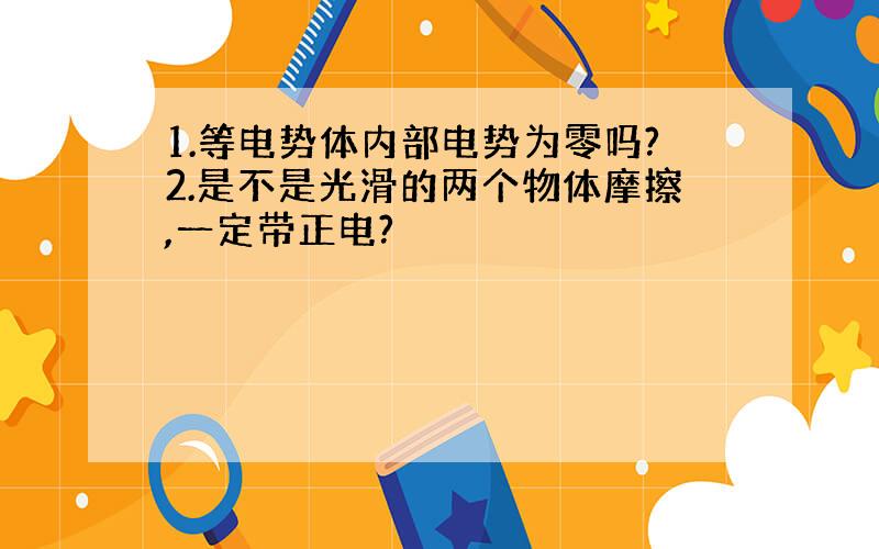 1.等电势体内部电势为零吗?2.是不是光滑的两个物体摩擦,一定带正电?