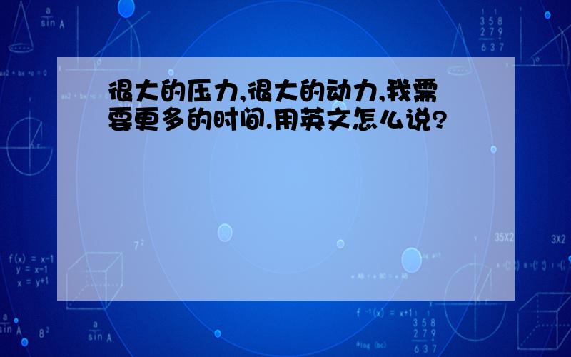 很大的压力,很大的动力,我需要更多的时间.用英文怎么说?