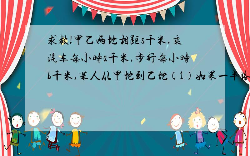 求救!甲乙两地相距s千米,乘汽车每小时a千米,步行每小时b千米,某人从甲地到乙地（1）如果一半路程步行,一半路程乘汽车,