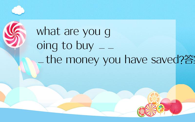 what are you going to buy ___the money you have saved?答案是wit