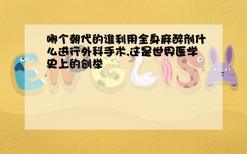 哪个朝代的谁利用全身麻醉剂什么进行外科手术,这是世界医学史上的创举