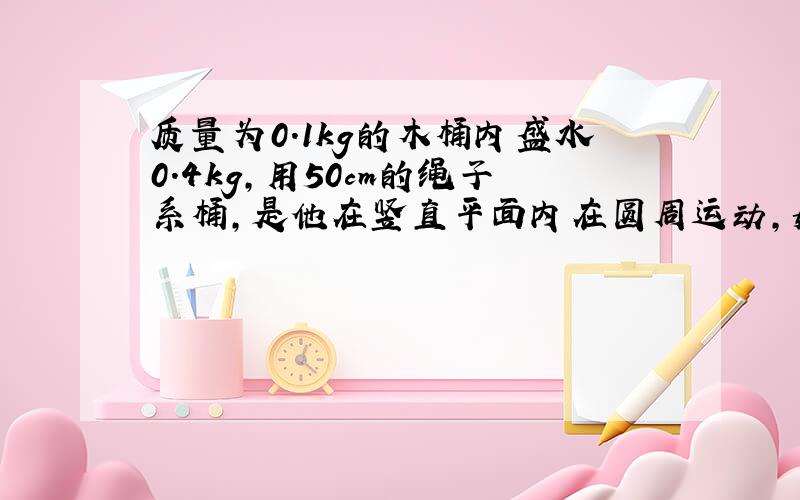 质量为0.1kg的木桶内盛水0.4kg,用50cm的绳子系桶,是他在竖直平面内在圆周运动,如果通过最高点和最低点