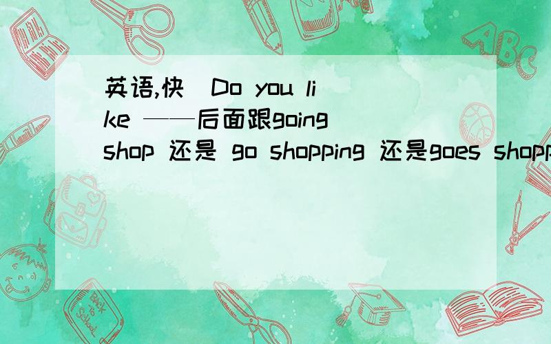 英语,快]Do you like ——后面跟going shop 还是 go shopping 还是goes shopp